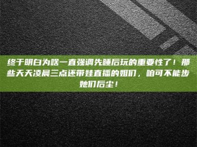 鹤壁终于明白为啥一直强调先睡后玩的重要性了！那些天天凌晨三点还带娃直播的姐们，咱可不能步她们后尘！